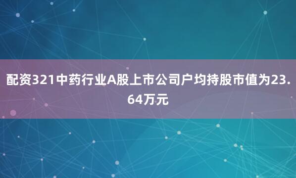 配资321中药行业A股上市公司户均持股市值为23.64万元