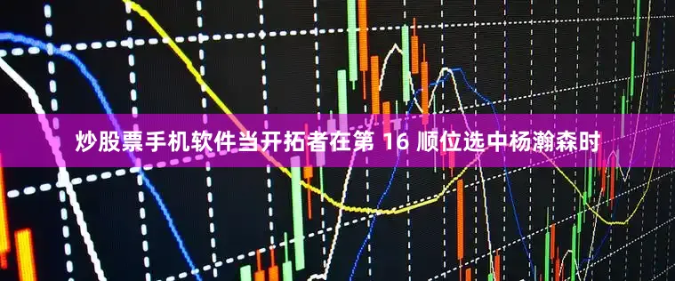 炒股票手机软件当开拓者在第 16 顺位选中杨瀚森时