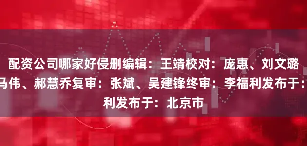 配资公司哪家好侵删编辑：王靖校对：庞惠、刘文璐初审：马伟、郝慧乔复审：张斌、吴建锋终审：李福利发布于：北京市